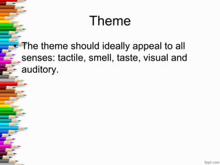 Theme
• The theme should ideally appeal to all
senses: tactile, smell, taste, visual and
auditory.
 