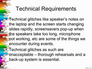 Technical Requirements
• Technical glitches like speaker’s notes on
the laptop and the screen starts changing
slides rapidly, screensavers pop-up when
the speakers take too long, microphone
not working, etc are some of the things we
encounter during events.
• Technical glitches as such are
unacceptable – thorough rehearsals and a
back-up system is essential.
 