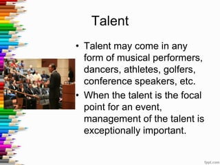 Talent
• Talent may come in any
form of musical performers,
dancers, athletes, golfers,
conference speakers, etc.
• When the talent is the focal
point for an event,
management of the talent is
exceptionally important.
 