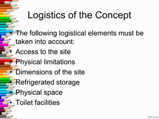Logistics of the Concept
• The following logistical elements must be
taken into account:
• Access to the site
• Physical limitations
• Dimensions of the site
• Refrigerated storage
• Physical space
• Toilet facilities
 