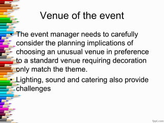 Venue of the event
• The event manager needs to carefully
consider the planning implications of
choosing an unusual venue in preference
to a standard venue requiring decoration
only match the theme.
• Lighting, sound and catering also provide
challenges
 