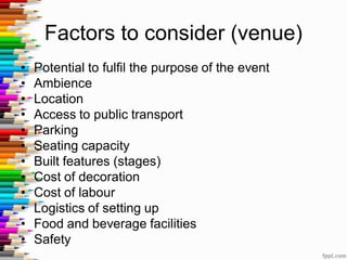 Factors to consider (venue)
• Potential to fulfil the purpose of the event
• Ambience
• Location
• Access to public transport
• Parking
• Seating capacity
• Built features (stages)
• Cost of decoration
• Cost of labour
• Logistics of setting up
• Food and beverage facilities
• Safety
 