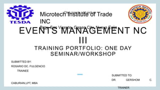 Click icon to add picture
EVENTS MANAGEMENT NC
III
TRAINING PORTFOLIO: ONE DAY
SEMINAR/WORKSHOP
SUBMITTED BY:
ROSARIO DC. FULGENCIO
TRAINEE
SUBMITTED TO:
DR. GERSHOM C.
CABURIAN,LPT, MBA
TRAINER
Microtech Institute of Trade
INC
Brgy, San Vicente, Gapan,City, Nueva Ecija
 