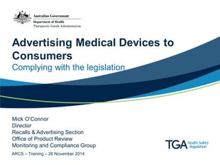 Advertising Medical Devices to Consumers 
Complying with the legislation 
Mick O’Connor 
Director 
Recalls & Advertising Section 
Office of Product Review 
Monitoring and Compliance Group 
ARCS – Training – 26 November 2014  