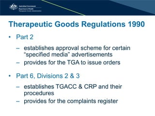 Therapeutic Goods Regulations 1990 
• 
Part 2 
‒establishes approval scheme for certain “specified media” advertisements 
‒provides for the TGA to issue orders 
•Part 6, Divisions 2 & 3 
‒establishes TGACC & CRP and their procedures 
‒provides for the complaints register  