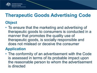 Therapeutic Goods Advertising Code 
Object 
• 
To ensure that the marketing and advertising of therapeutic goods to consumers is conducted in a manner that promotes the quality use of therapeutic goods, is socially responsible and does not mislead or deceive the consumer 
Application 
• 
The conformity of an advertisement with the Code is assessed in terms of its probable impact upon the reasonable person to whom the advertisement is directed  