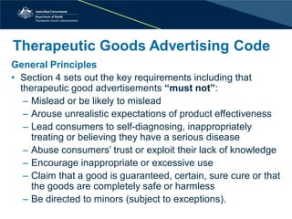 Therapeutic Goods Advertising Code 
General Principles 
• 
Section 4 sets out the key requirements including that therapeutic good advertisements “must not”: 
– 
Mislead or be likely to mislead 
– 
Arouse unrealistic expectations of product effectiveness 
– 
Lead consumers to self-diagnosing, inappropriately treating or believing they have a serious disease 
– 
Abuse consumers’ trust or exploit their lack of knowledge 
– 
Encourage inappropriate or excessive use 
– 
Claim that a good is guaranteed, certain, sure cure or that the goods are completely safe or harmless 
– 
Be directed to minors (subject to exceptions).  