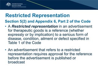 Restricted Representation 
Section 5(2) and Appendix 6, Part 2 of the Code 
• 
A Restricted representation in an advertisement for therapeutic goods is a reference (whether expressly or by implication) to a serious form of disease, condition, ailment or defect specified in Table 1 of the Code 
• 
An advertisement that refers to a restricted representation requires approval for the reference before the advertisement is published or broadcast  