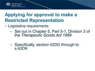 • 
Legislative requirements: 
‒ 
Set out in Chapter 5, Part 5-1, Division 3 of the Therapeutic Goods Act 1989 
‒ 
Specifically, section 42DD through to s.42DK 
Applying for approval to make a Restricted Representation  