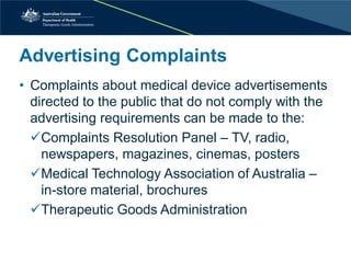 Advertising Complaints 
• 
Complaints about medical device advertisements directed to the public that do not comply with the advertising requirements can be made to the: 
 
Complaints Resolution Panel – TV, radio, newspapers, magazines, cinemas, posters 
 
Medical Technology Association of Australia – in-store material, brochures 
 
Therapeutic Goods Administration  