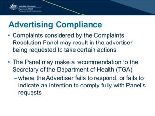 Advertising Compliance 
• 
Complaints considered by the Complaints Resolution Panel may result in the advertiser being requested to take certain actions 
• 
The Panel may make a recommendation to the Secretary of the Department of Health (TGA) 
– 
where the Advertiser fails to respond, or fails to indicate an intention to comply fully with Panel’s requests  