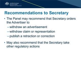 Recommendations to Secretary 
• 
The Panel may recommend that Secretary orders the Advertiser to 
– 
withdraw an advertisement 
– 
withdraw claim or representation 
– 
publish a retraction or correction 
• 
May also recommend that the Secretary take other regulatory actions  