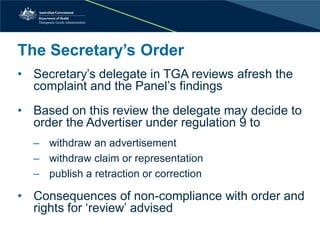 The Secretary’s Order 
• 
Secretary’s delegate in TGA reviews afresh the complaint and the Panel’s findings 
• 
Based on this review the delegate may decide to order the Advertiser under regulation 9 to 
‒withdraw an advertisement 
‒withdraw claim or representation 
‒publish a retraction or correction 
•Consequences of non-compliance with order and rights for ‘review’ advised  
