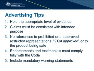 Advertising Tips 
1. 
Hold the appropriate level of evidence 
2. 
Claims must be consistent with intended purpose 
3. 
No references to prohibited or unapproved restricted representations, “TGA approved” or to the product being safe 
4. 
Endorsements and testimonials must comply fully with the Code 
5. 
Include mandatory warning statements  