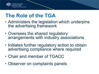 The Role of the TGA 
• 
Administers the legislation which underpins the advertising framework 
• 
Oversees the shared regulatory arrangements with industry associations 
• 
Initiates further regulatory action to obtain advertising compliance where required 
• 
Chair and member of TGACC 
• 
Observer on complaints panels  