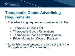 Therapeutic Goods Advertising Requirements 
• 
The advertising requirements are set out in the 
 
Therapeutic Goods Act 
 
Therapeutic Goods Regulations 
 
Therapeutic Goods Advertising Code 
 
Price Information Code of Practice 
•Advertising requirements are also set out in the Competition and Consumer Act  