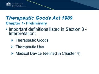 Therapeutic Goods Act 1989 Chapter 1- Preliminary 
• 
Important definitions listed in Section 3 - Interpretation: 
 
Therapeutic Goods 
 
Therapeutic Use 
 
Medical Device (defined in Chapter 4)  