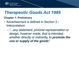 Therapeutic Goods Act 1989 
Chapter 1- Preliminary 
• 
Advertisement is defined in Section 3 - Interpretation: 
– 
“...any statement, pictorial representation or design, however made, that is intended, whether directly or indirectly, to promote the use or supply of the goods”  
