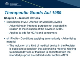 Therapeutic Goods Act 1989 
Chapter 4 – Medical Devices 
• 
Subsection 41ML: Offence for Medical Devices 
– 
Advertising an intended purpose not accepted in relation to the inclusion of the device in ARTG 
– 
Applies to ads for HCPs and consumers 
• 
s41FN(5) – Conditions applying automatically - Advertising material 
– 
The inclusion of a kind of medical device in the Register is subject to a condition that advertising material relating to medical devices of that kind is consistent with the intended purpose as certified under section 41FD.  