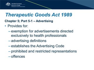 Therapeutic Goods Act 1989 
Chapter 5; Part 5-1 – Advertising 
• 
Provides for: 
– 
exemption for advertisements directed exclusively to health professionals 
– 
advertising definitions 
– 
establishes the Advertising Code 
– 
prohibited and restricted representations 
– 
offences  