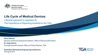 Life Cycle of Medical Devices 
Lifecycle approach to regulation & The Importance of Reporting Incidents to the TGA 
Olivia Reeves Devices Conformity Assessment Section, Office of Device Authorisation Dr Jorge Garcia Principal Scientific Adviser, Office of Product Review, TGA Australian Biomedical Engineering Conference 20 August 2014  