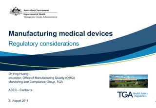 Manufacturing medical devices 
Regulatory considerations 
Dr Ying Huang Inspector, Office of Manufacturing Quality (OMQ) Monitoring and Compliance Group, TGA ! 
ABEC - Canberra 
21 August 2014 1 
 
