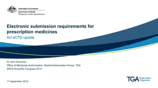 Electronic submission requirements for 
prescription medicines 
AU eCTD update 
Dr John Donohoe 
Office of Medicines Authorisation, Market Authorisation Group, TGA 
ARCS Scientific Congress 2014 
11 September 2014 
 