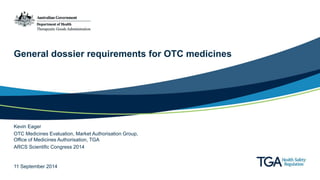 General dossier requirements for OTC medicines 
Kevin Eager 
OTC Medicines Evaluation, Market Authorisation Group, 
Office of Medicines Authorisation, TGA 
ARCS Scientific Congress 2014 
11 September 2014 
 
