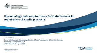 Microbiology data requirements for Submissions for 
registration of sterile products 
Joanne Wilson 
Senior Microbiologist, Microbiology Section, Office of Laboratories & Scientific Services, 
Monitoring & Compliance, TGA 
ARCS Scientific Congress 2014 
10 September 2014 
 