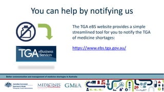 You can help by notifying us 
The TGA eBS website provides a simple 
streamlined tool for you to notify the TGA 
of medicine shortages: 
https://www.ebs.tga.gov.au/ 
 