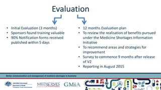 Evaluation 
• Initial Evaluation (3 months) 
• Sponsors found training valuable 
• 90% Notification forms received 
published within 5 days 
• 12 months Evaluation plan 
• To review the realisation of benefits pursued 
under the Medicine Shortages Information 
Initiative 
• To recommend areas and strategies for 
improvement 
• Survey to commence 9 months after release 
of V2 
• Reporting in August 2015 
Presentation title 15 
 