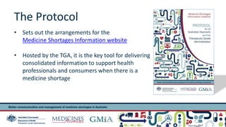 The Protocol 
• Sets out the arrangements for the 
Medicine Shortages Information website 
• Hosted by the TGA, it is the key tool for delivering 
consolidated information to support health 
professionals and consumers when there is a 
medicine shortage 
Presentation title 4 
 