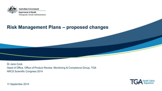 Risk Management Plans – proposed changes 
Dr Jane Cook 
Head of Office, Office of Product Review, Monitoring & Compliance Group, TGA 
ARCS Scientific Congress 2014 
11 September 2014 
 