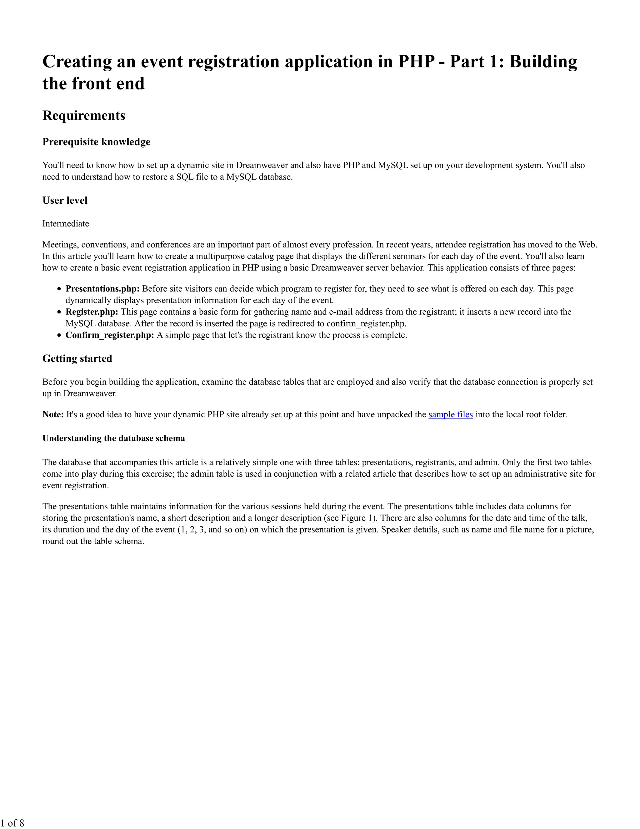 Creating an event registration application in PHP - Part 1: Building
         the front end
         Requirements
         Prerequisite knowledge

         You'll need to know how to set up a dynamic site in Dreamweaver and also have PHP and MySQL set up on your development system. You'll also
         need to understand how to restore a SQL file to a MySQL database.

         User level

         Intermediate

         Meetings, conventions, and conferences are an important part of almost every profession. In recent years, attendee registration has moved to the Web.
         In this article you'll learn how to create a multipurpose catalog page that displays the different seminars for each day of the event. You'll also learn
         how to create a basic event registration application in PHP using a basic Dreamweaver server behavior. This application consists of three pages:

               Presentations.php: Before site visitors can decide which program to register for, they need to see what is offered on each day. This page
               dynamically displays presentation information for each day of the event.
               Register.php: This page contains a basic form for gathering name and e-mail address from the registrant; it inserts a new record into the
               MySQL database. After the record is inserted the page is redirected to confirm_register.php.
               Confirm_register.php: A simple page that let's the registrant know the process is complete.

         Getting started

         Before you begin building the application, examine the database tables that are employed and also verify that the database connection is properly set
         up in Dreamweaver.

         Note: It's a good idea to have your dynamic PHP site already set up at this point and have unpacked the sample files into the local root folder.

         Understanding the database schema

         The database that accompanies this article is a relatively simple one with three tables: presentations, registrants, and admin. Only the first two tables
         come into play during this exercise; the admin table is used in conjunction with a related article that describes how to set up an administrative site for
         event registration.

         The presentations table maintains information for the various sessions held during the event. The presentations table includes data columns for
         storing the presentation's name, a short description and a longer description (see Figure 1). There are also columns for the date and time of the talk,
         its duration and the day of the event (1, 2, 3, and so on) on which the presentation is given. Speaker details, such as name and file name for a picture,
         round out the table schema.




1 of 8
 