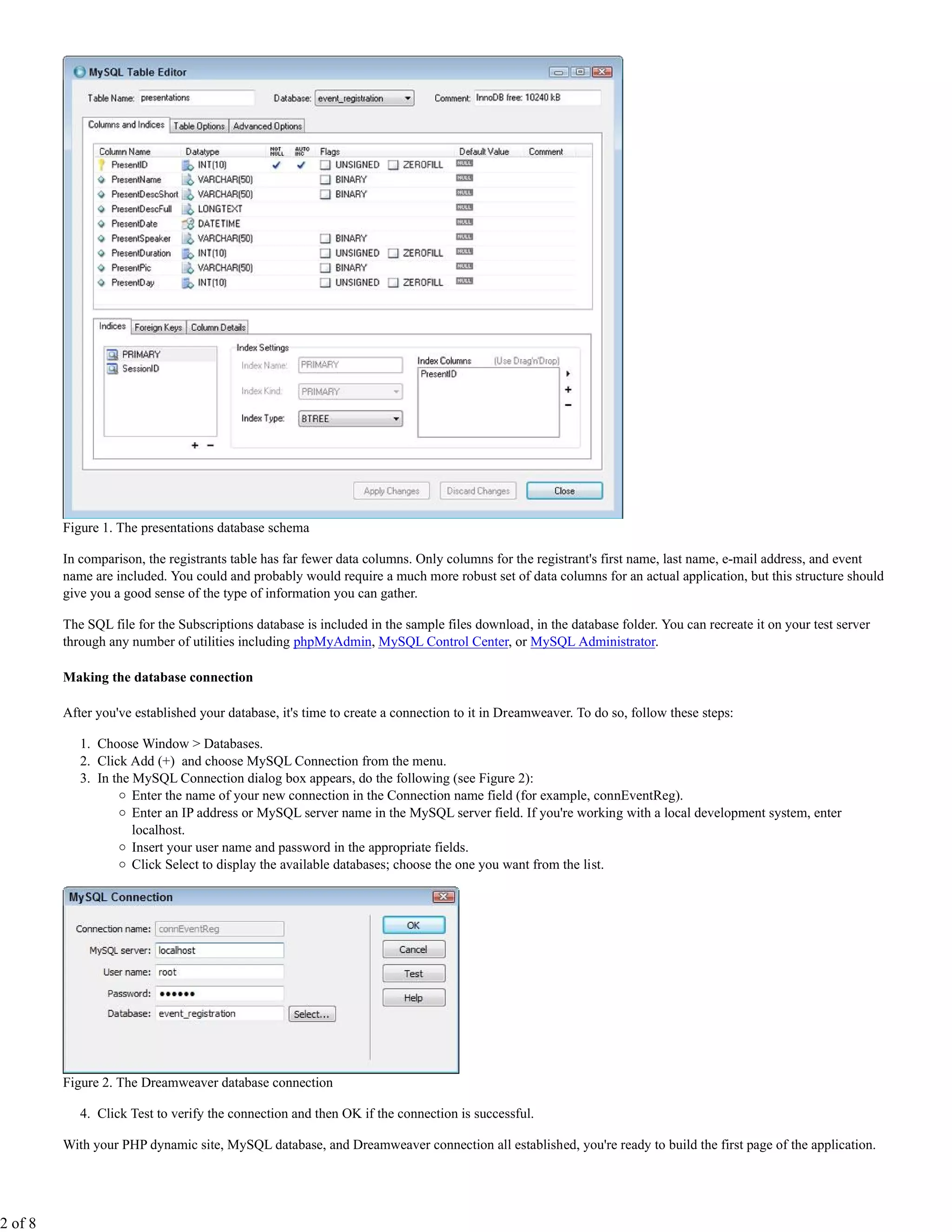 Figure 1. The presentations database schema

         In comparison, the registrants table has far fewer data columns. Only columns for the registrant's first name, last name, e-mail address, and event
         name are included. You could and probably would require a much more robust set of data columns for an actual application, but this structure should
         give you a good sense of the type of information you can gather.

         The SQL file for the Subscriptions database is included in the sample files download, in the database folder. You can recreate it on your test server
         through any number of utilities including phpMyAdmin, MySQL Control Center, or MySQL Administrator.

         Making the database connection

         After you've established your database, it's time to create a connection to it in Dreamweaver. To do so, follow these steps:

            1. Choose Window > Databases.
            2. Click Add (+) and choose MySQL Connection from the menu.
            3. In the MySQL Connection dialog box appears, do the following (see Figure 2):
                      Enter the name of your new connection in the Connection name field (for example, connEventReg).
                      Enter an IP address or MySQL server name in the MySQL server field. If you're working with a local development system, enter
                      localhost.
                      Insert your user name and password in the appropriate fields.
                      Click Select to display the available databases; choose the one you want from the list.




         Figure 2. The Dreamweaver database connection

            4. Click Test to verify the connection and then OK if the connection is successful.

         With your PHP dynamic site, MySQL database, and Dreamweaver connection all established, you're ready to build the first page of the application.




2 of 8
 
