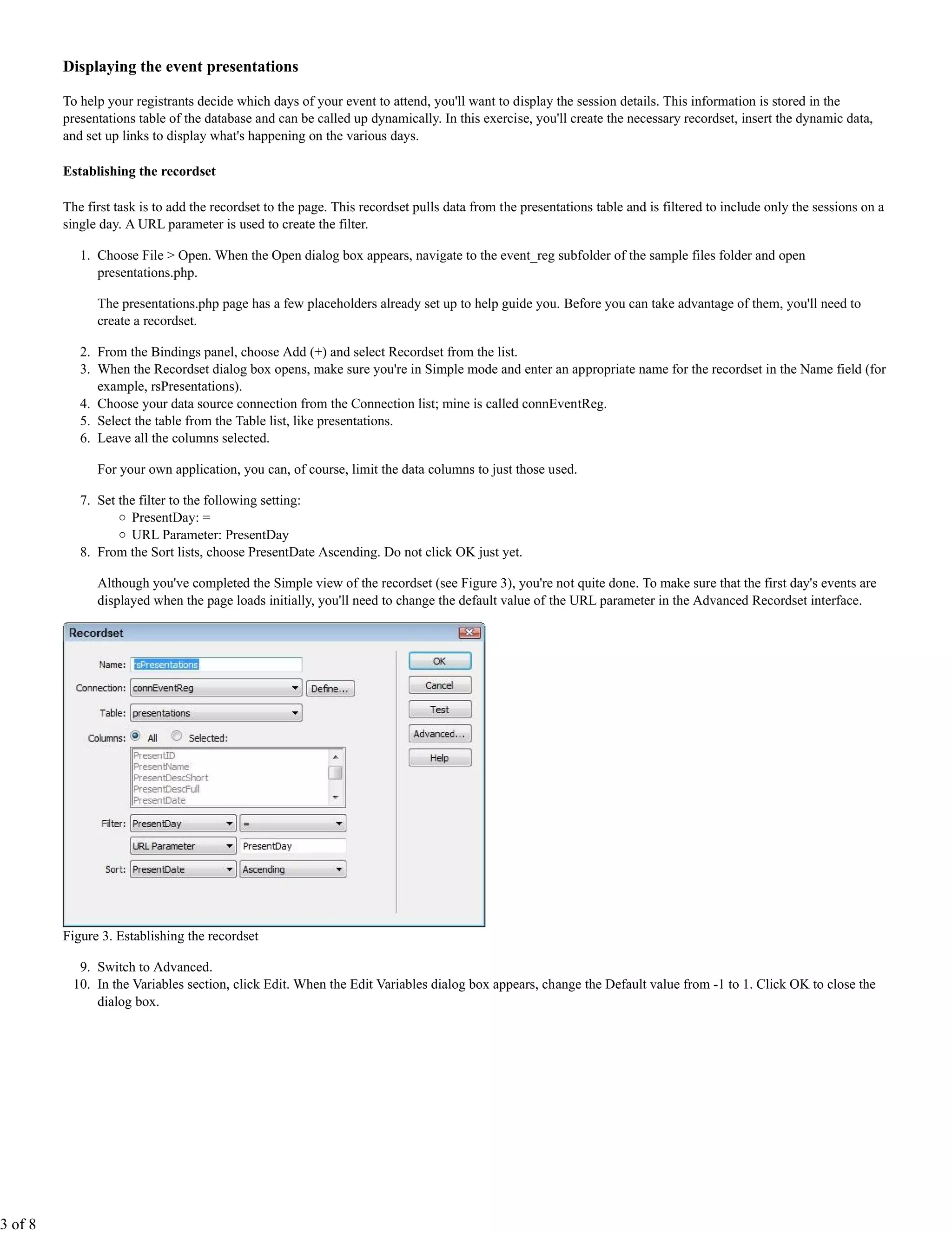 Displaying the event presentations

         To help your registrants decide which days of your event to attend, you'll want to display the session details. This information is stored in the
         presentations table of the database and can be called up dynamically. In this exercise, you'll create the necessary recordset, insert the dynamic data,
         and set up links to display what's happening on the various days.

         Establishing the recordset

         The first task is to add the recordset to the page. This recordset pulls data from the presentations table and is filtered to include only the sessions on a
         single day. A URL parameter is used to create the filter.

            1. Choose File > Open. When the Open dialog box appears, navigate to the event_reg subfolder of the sample files folder and open
               presentations.php.

               The presentations.php page has a few placeholders already set up to help guide you. Before you can take advantage of them, you'll need to
               create a recordset.

            2. From the Bindings panel, choose Add (+) and select Recordset from the list.
            3. When the Recordset dialog box opens, make sure you're in Simple mode and enter an appropriate name for the recordset in the Name field (for
               example, rsPresentations).
            4. Choose your data source connection from the Connection list; mine is called connEventReg.
            5. Select the table from the Table list, like presentations.
            6. Leave all the columns selected.

               For your own application, you can, of course, limit the data columns to just those used.

            7. Set the filter to the following setting:
                     PresentDay: =
                     URL Parameter: PresentDay
            8. From the Sort lists, choose PresentDate Ascending. Do not click OK just yet.

               Although you've completed the Simple view of the recordset (see Figure 3), you're not quite done. To make sure that the first day's events are
               displayed when the page loads initially, you'll need to change the default value of the URL parameter in the Advanced Recordset interface.




         Figure 3. Establishing the recordset

           9. Switch to Advanced.
          10. In the Variables section, click Edit. When the Edit Variables dialog box appears, change the Default value from -1 to 1. Click OK to close the
              dialog box.




3 of 8
 