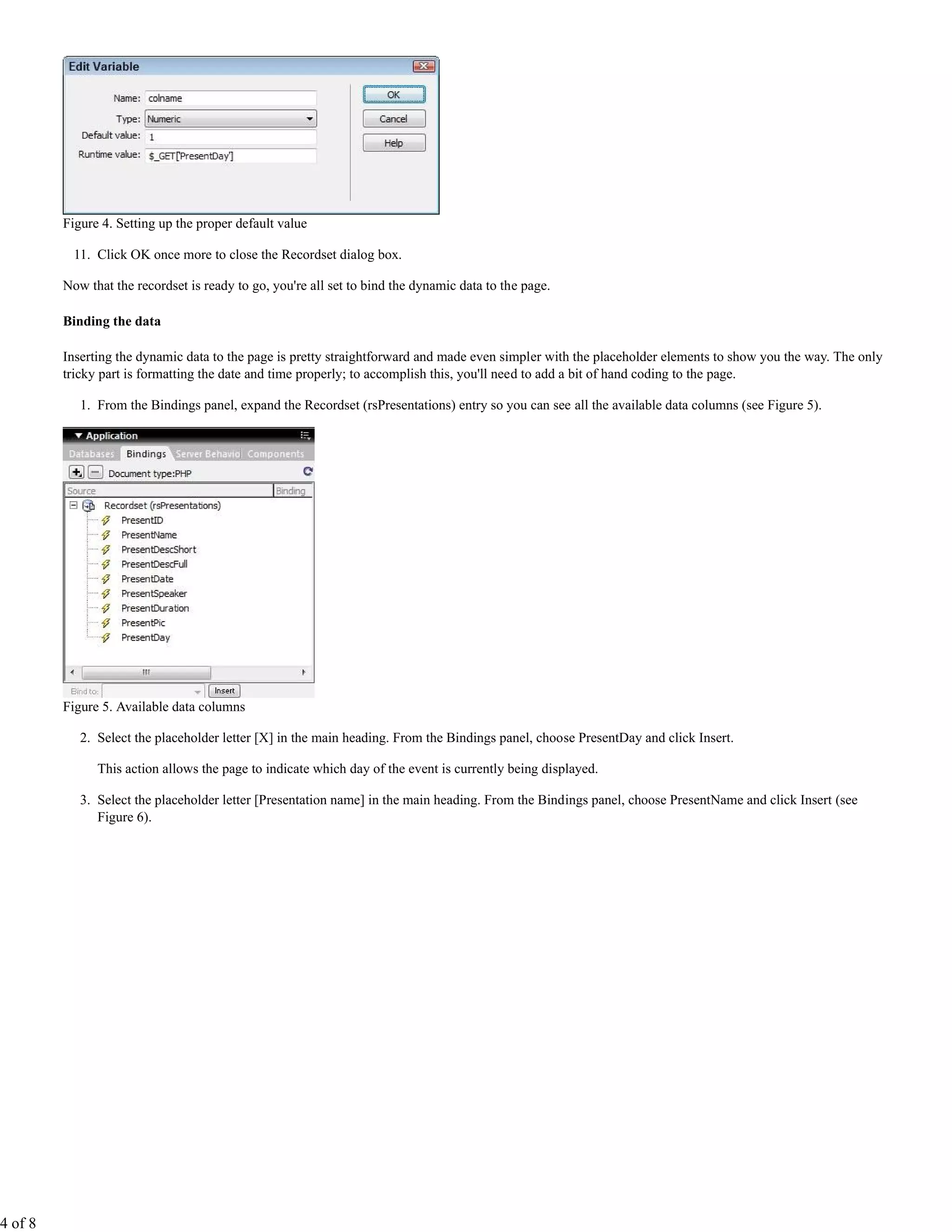 Figure 4. Setting up the proper default value

           11. Click OK once more to close the Recordset dialog box.

         Now that the recordset is ready to go, you're all set to bind the dynamic data to the page.

         Binding the data

         Inserting the dynamic data to the page is pretty straightforward and made even simpler with the placeholder elements to show you the way. The only
         tricky part is formatting the date and time properly; to accomplish this, you'll need to add a bit of hand coding to the page.

            1. From the Bindings panel, expand the Recordset (rsPresentations) entry so you can see all the available data columns (see Figure 5).




         Figure 5. Available data columns

            2. Select the placeholder letter [X] in the main heading. From the Bindings panel, choose PresentDay and click Insert.

               This action allows the page to indicate which day of the event is currently being displayed.

            3. Select the placeholder letter [Presentation name] in the main heading. From the Bindings panel, choose PresentName and click Insert (see
               Figure 6).




4 of 8
 