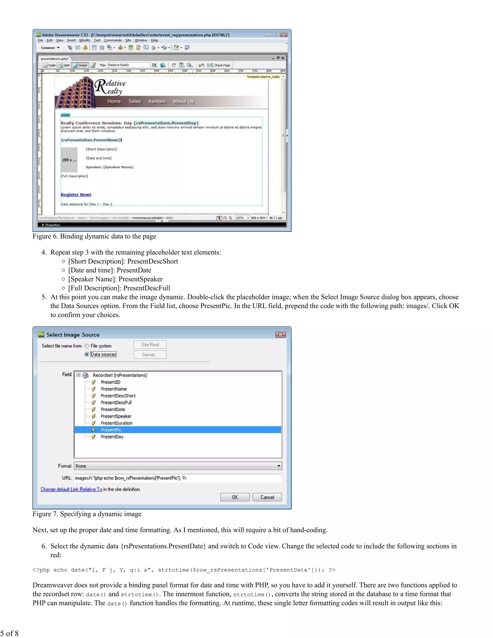 Figure 6. Binding dynamic data to the page

            4. Repeat step 3 with the remaining placeholder text elements:
                     [Short Description]: PresentDescShort
                     [Date and time]: PresentDate
                     [Speaker Name]: PresentSpeaker
                     [Full Description]: PresentDescFull
            5. At this point you can make the image dynamic. Double-click the placeholder image; when the Select Image Source dialog box appears, choose
               the Data Sources option. From the Field list, choose PresentPic. In the URL field, prepend the code with the following path: images/. Click OK
               to confirm your choices.




         Figure 7. Specifying a dynamic image

         Next, set up the proper date and time formatting. As I mentioned, this will require a bit of hand-coding.

            6. Select the dynamic data {rsPresentations.PresentDate} and switch to Code view. Change the selected code to include the following sections in
               red:

         <?php echo date("l, F j, Y, g:i a", strtotime($row_rsPresentations['PresentDate'])); ?>

         Dreamweaver does not provide a binding panel format for date and time with PHP, so you have to add it yourself. There are two functions applied to
         the recordset row: date() and strtotime(). The innermost function, strtotime(), converts the string stored in the database to a time format that
         PHP can manipulate. The date() function handles the formatting. At runtime, these single letter formatting codes will result in output like this:



5 of 8
 