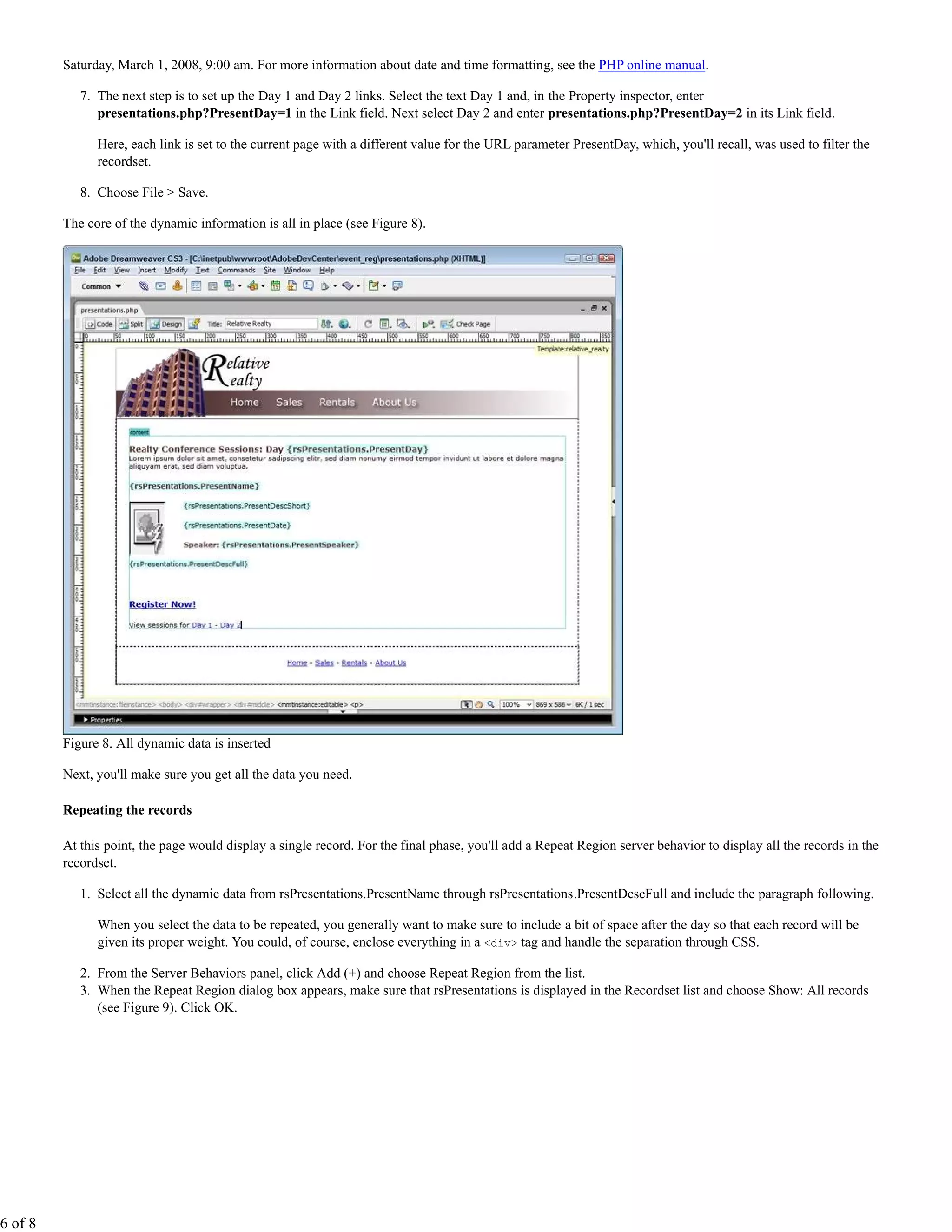 Saturday, March 1, 2008, 9:00 am. For more information about date and time formatting, see the PHP online manual.

            7. The next step is to set up the Day 1 and Day 2 links. Select the text Day 1 and, in the Property inspector, enter
               presentations.php?PresentDay=1 in the Link field. Next select Day 2 and enter presentations.php?PresentDay=2 in its Link field.

               Here, each link is set to the current page with a different value for the URL parameter PresentDay, which, you'll recall, was used to filter the
               recordset.

            8. Choose File > Save.

         The core of the dynamic information is all in place (see Figure 8).




         Figure 8. All dynamic data is inserted

         Next, you'll make sure you get all the data you need.

         Repeating the records

         At this point, the page would display a single record. For the final phase, you'll add a Repeat Region server behavior to display all the records in the
         recordset.

            1. Select all the dynamic data from rsPresentations.PresentName through rsPresentations.PresentDescFull and include the paragraph following.

               When you select the data to be repeated, you generally want to make sure to include a bit of space after the day so that each record will be
               given its proper weight. You could, of course, enclose everything in a <div> tag and handle the separation through CSS.

            2. From the Server Behaviors panel, click Add (+) and choose Repeat Region from the list.
            3. When the Repeat Region dialog box appears, make sure that rsPresentations is displayed in the Recordset list and choose Show: All records
               (see Figure 9). Click OK.




6 of 8
 