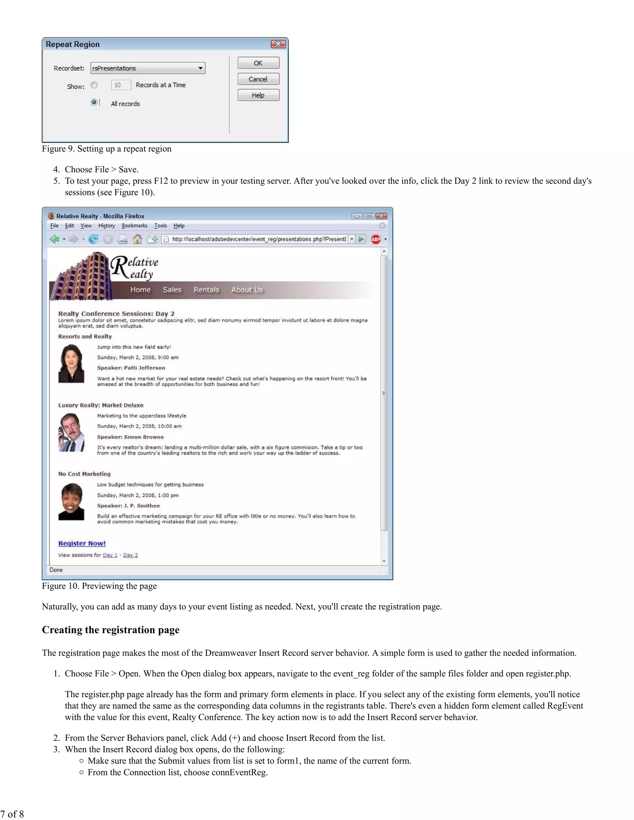 Figure 9. Setting up a repeat region

            4. Choose File > Save.
            5. To test your page, press F12 to preview in your testing server. After you've looked over the info, click the Day 2 link to review the second day's
               sessions (see Figure 10).




         Figure 10. Previewing the page

         Naturally, you can add as many days to your event listing as needed. Next, you'll create the registration page.

         Creating the registration page

         The registration page makes the most of the Dreamweaver Insert Record server behavior. A simple form is used to gather the needed information.

            1. Choose File > Open. When the Open dialog box appears, navigate to the event_reg folder of the sample files folder and open register.php.

               The register.php page already has the form and primary form elements in place. If you select any of the existing form elements, you'll notice
               that they are named the same as the corresponding data columns in the registrants table. There's even a hidden form element called RegEvent
               with the value for this event, Realty Conference. The key action now is to add the Insert Record server behavior.

            2. From the Server Behaviors panel, click Add (+) and choose Insert Record from the list.
            3. When the Insert Record dialog box opens, do the following:
                    Make sure that the Submit values from list is set to form1, the name of the current form.
                    From the Connection list, choose connEventReg.



7 of 8
 