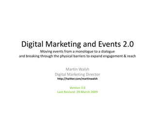 Digital Marketing and Events 2.0Moving events from a monologue to a dialogueand breaking through the physical barriers to expand engagement & reach This is the PowerPoint companion to my Digital Marketing and Events 2.0 Document. Martin Walsh Digital Marketing Director http://twitter.com/martinwalsh Version 3.0 Last Revised: 28 March 2009 