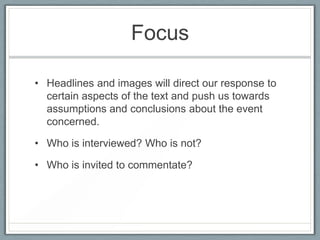 Focus
• Headlines and images will direct our response to
certain aspects of the text and push us towards
assumptions and conclusions about the event
concerned.
• Who is interviewed? Who is not?
• Who is invited to commentate?
 
