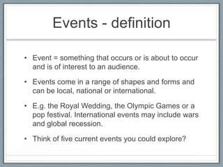 Events - definition
• Event = something that occurs or is about to occur
and is of interest to an audience.
• Events come in a range of shapes and forms and
can be local, national or international.
• E.g. the Royal Wedding, the Olympic Games or a
pop festival. International events may include wars
and global recession.
• Think of five current events you could explore?
 