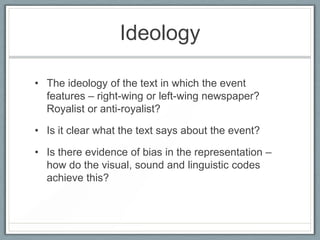 Ideology
• The ideology of the text in which the event
features – right-wing or left-wing newspaper?
Royalist or anti-royalist?
• Is it clear what the text says about the event?
• Is there evidence of bias in the representation –
how do the visual, sound and linguistic codes
achieve this?
 