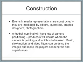 Construction
• Events in media representations are constructed –
they are ‘mediated’ by editors, journalists, graphic
designers, photographers.
• A football cup final will have lots of camera
positioning – producers will decide where the
camera is pointing and which is to be used. Music,
slow motion, and video filters can enhance the
images and make the players seem heroic and
superhuman.
 