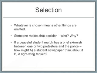 Selection
• Whatever is chosen means other things are
omitted.
• Someone makes that decision – who? Why?
• If a peaceful student march has a brief skirmish
between one or two protestors and the police –
how might A) a student newspaper think about it
B) A right-wing tabloid?
 