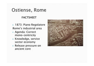 Ostiense, Rome
      FACTSHEET

 1873: Piano Regolatore
Rome’s industrial area
 Agenda: Correct
 mono-centricity
 Knowledge, service
 sector economy
 Release pressure on
 ancient core
 