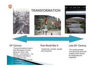 TRANSFORMATION




19th Century                           Post World War II               Late 20th Century
   “If any one wishes to see in
                                       “Unplanned, unlovely, squalid   “The worlds greatest
   how little space a human
                                       and unsanitary”                 manufacturing centre left
   being can move, how
   little air -- and such air! -- he                                   a legacy which should
   can breathe, how little of                                          be recognised and
   civilisation he may                                                 respected.”
   share and yet live, it is only
   necessary to travel to
   Manchester.”
 