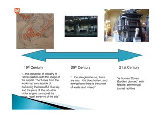 19th Century                       20th Century                         21st Century
“…the presence of industry in
Rome clashes with the image of       “…the slaughterhouse, there         “A Roman ‘Covent
the capital. The fumes from the      are rats, it is blood rotten, and   Garden’ planned” with
workshop are capable of              everywhere there is the smell       leisure, commercial,
darkening the beautiful blue sky     of waste and misery”                tourist facilities
and the pace of the industrial
motor engine can upset the
calm, regal, serenity of the city”
 