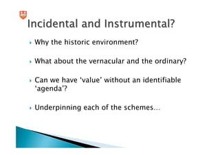 Incidental and Instrumental?
 Why the historic environment?

 What about the vernacular and the ordinary?

 Can we have ‘value’ without an identifiable
 ‘agenda’?

 Underpinning each of the schemes…
 